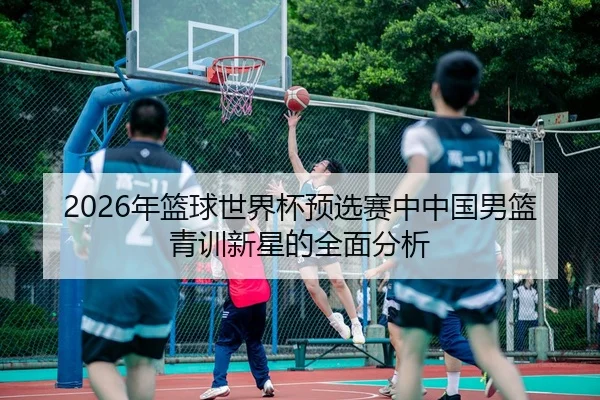 2026年篮球世界杯预选赛中中国男篮青训新星的全面分析