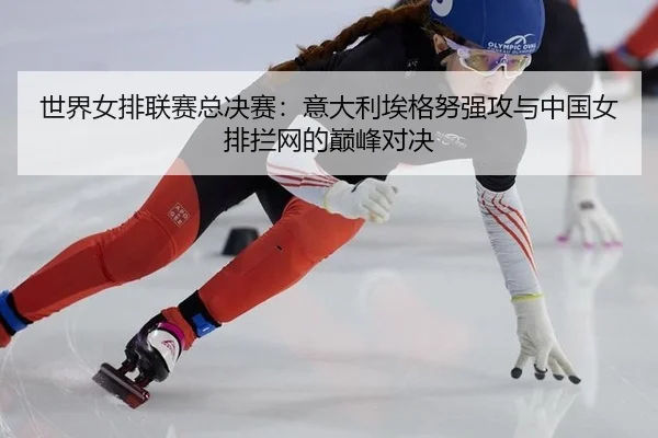 世界女排联赛总决赛：意大利埃格努强攻与中国女排拦网的巅峰对决