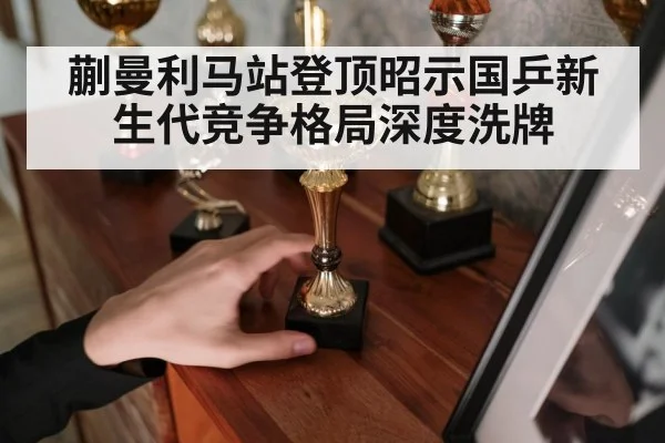蒯曼利马站登顶昭示国乒新生代竞争格局深度洗牌