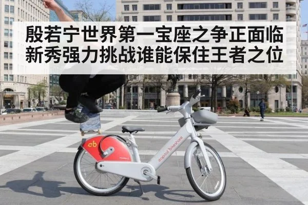 殷若宁世界第一宝座之争正面临新秀强力挑战谁能保住王者之位
