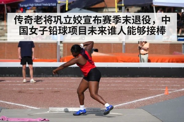 传奇老将巩立姣宣布赛季末退役，中国女子铅球项目未来谁人能够接棒