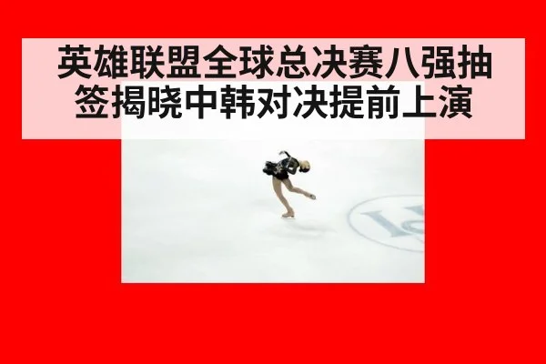 英雄联盟全球总决赛八强抽签揭晓中韩对决提前上演